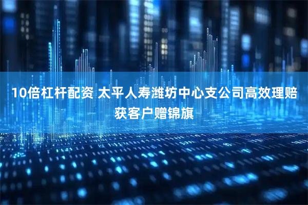 10倍杠杆配资 太平人寿潍坊中心支公司高效理赔获客户赠锦旗