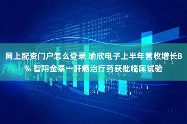 网上配资门户怎么登录 瑜欣电子上半年营收增长8% 智翔金泰一肝癌治疗药获批临床试验