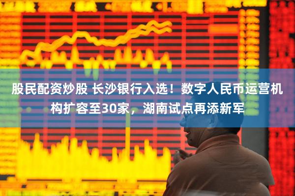 股民配资炒股 长沙银行入选！数字人民币运营机构扩容至30家，湖南试点再添新军